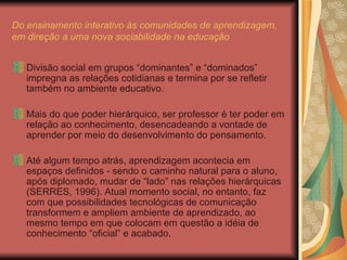 Do ensinamento interativo às comunidades de aprendizagem, em direção a uma nova sociabilidade na educação Divisão social em grupos “dominantes” e “dominados” impregna as relações cotidianas e termina por se refletir também no ambiente educativo. Mais do que poder hierárquico, ser professor é ter poder em relação ao conhecimento, desencadeando a vontade de aprender por meio do desenvolvimento do pensamento. Até algum tempo atrás, aprendizagem acontecia em espaços definidos - sendo o caminho natural para o aluno, após diplomado, mudar de “lado” nas relações hierárquicas (SERRES, 1996). Atual momento social, no entanto, faz com que possibilidades tecnológicas de comunicação transformem e ampliem ambiente de aprendizado, ao mesmo tempo em que colocam em questão a idéia de conhecimento “oficial” e acabado. 