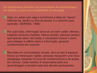 Do ensinamento interativo às comunidades de aprendizagem, em direção a uma nova sociabilidade na educação Hoje, é o saber que viaja e transforma a idéia de “classe”. Informar-se, dentro ou fora da escola, é o caminho para aprender. (SERRES, 1996) Por outro lado, informação torna-se um bem volátil, efêmero, exigindo consumo imediato. Nesse sentido, pessoas sentem que apenas saber não basta; é necessário buscar o outro para dialogar e refletir sobre a informação, gerando conhecimento em conjunto. Reunidas em comunidades virtuais, sem se ater a espaços físicos ou hierarquias rígidas, pessoas inauguram uma nova pedagogia, baseada na troca de conhecimentos e de ações em comum. Cada membro é responsável pela sua aprendizagem e também pela dos demais participantes. 