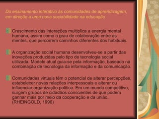 Do ensinamento interativo às comunidades de aprendizagem, em direção a uma nova sociabilidade na educação Crescimento das interações multiplica a energia mental humana, assim como o grau de colaboração entre as mentes, que percorrem caminhos diferentes dos habituais. A organização social humana desenvolveu-se a partir das inovações produzidas pelo tipo de tecnologia social utilizada. Modelo atual guia-se pela informação, baseado na combinação de tecnologia da informação e da comunicação. Comunidades virtuais têm o potencial de alterar percepções, estabelecer novas relações interpessoais e alterar ou influenciar organização política. Em um mundo competitivo, surgem grupos de cidadãos conscientes de que podem ganhar mais por meio da cooperação e da união. (RHEINGOLD, 1996) 