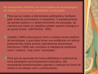 Do ensinamento interativo às comunidades de aprendizagem, em direção a uma nova sociabilidade na educação Para que se realize a democracia participativa, facilitada pela vivência comunitária, é necessário “o esclarecimento da opinião pública e o desenvolvimento da educação, de maneira que todos os cidadãos adotem espírito sinérgico e de ajuda mútua”. (MATSUDA, 1995) Castells (1999) preocupa-se como o acesso ainda restritivo às tecnologias, o que pode tornar sua existência um reforço potencial das redes sociais culturalmente dominantes. Kerckhove (1999) não considera a inteligência partilhada como “coletiva”, mas como “conectada”. Para que se aproveite de forma satisfatória o potencial do novo paradigma comunicacional e educativo, são necessárias transformações urgentes e radicais na forma de ensino e na relação com o conhecimento. 