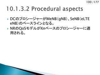 100 /177
 DCのプロシージャーがMeNB（gNB）、SeNB（eLTE
eNB）のベースラインとなる。
 NRのQoSモデルがXnベースのプロシージャーに適
用される。
 