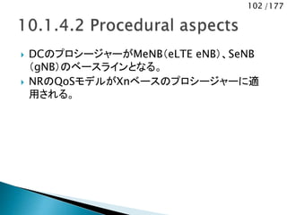 102 /177
 DCのプロシージャーがMeNB（eLTE eNB）、SeNB
（gNB）のベースラインとなる。
 NRのQoSモデルがXnベースのプロシージャーに適
用される。
 