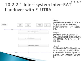 113 /177
NG UE NGCgNB
Step 2: Handover execution
Step 1: Handover preparation
Step 3: Handover completion
DL data
eNB EPS
DL data
・Step1
gNBはHO decisionをして、NGCと
EPCを経由してE-UTRANへHO
preparationプロシージャーを実施
する。
・Step2
gNBはEPCとNGCからtarget E-
UTRANのOK応答を受信した後、UE
にE-UTRANへのハンドオーバーを
指示する。
・Step3
E-UTRANはUEがE-UTRANにハン
ドオーバーしたことをMMEに通知す
る。通知はNGCを経由してgNBにも
送信され、リソース解放のトリガとな
る。
 