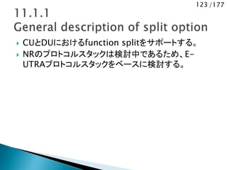 123 /177
 CUとDUにおけるfunction splitをサポートする。
 NRのプロトコルスタックは検討中であるため、E-
UTRAプロトコルスタックをベースに検討する。
 