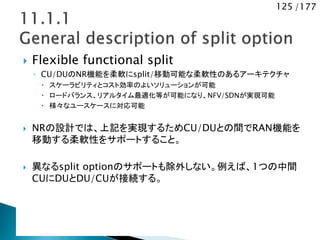 125 /177
 Flexible functional split
◦ CU/DUのNR機能を柔軟にsplit/移動可能な柔軟性のあるアーキテクチャ
 スケーラビリティとコスト効率のよいソリューションが可能
 ロードバランス、リアルタイム最適化等が可能になり、NFV/SDNが実現可能
 様々なユースケースに対応可能
 NRの設計では、上記を実現するためCU/DUとの間でRAN機能を
移動する柔軟性をサポートすること。
 異なるsplit optionのサポートも除外しない。例えば、1つの中間
CUにDUとDU/CUが接続する。
 