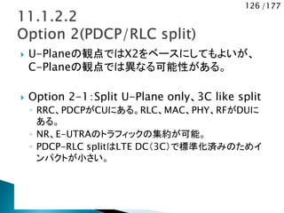 126 /177
 U-Planeの観点ではX2をベースにしてもよいが、
C-Planeの観点では異なる可能性がある。
 Option 2-1：Split U-Plane only、3C like split
◦ RRC、PDCPがCUにある。RLC、MAC、PHY、RFがDUに
ある。
◦ NR、E-UTRAのトラフィックの集約が可能。
◦ PDCP-RLC splitはLTE DC（3C）で標準化済みのためイ
ンパクトが小さい。
 