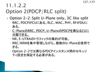 127 /177
 Option 2-2：Split U-Plane only、3C like split
◦ RRC、PDCPがCUにある。RLC、MAC、PHY、RFがDUに
ある。
◦ C-PlaneのRRC、PDCP、U-PlaneのPDCPを異なるCUに
分離できる。
◦ NR、E-UTRAのトラフィックの集約が可能。
◦ RRC/RRMを集中管理しながら、複数のU-Planeを使用で
きる。
◦ Option 2-2では異なるPDCPインスタンス間のセキュリ
ティ設定を保証する必要がある。
 