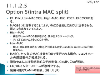 128 /177
 RF、PHY、Low-MACがDU、High-MAC、RLC、PDCP、RRCがCUにあ
る。
 MACを2つに分割することにより、MACの機能はCU/DUに分割される。
両方に含まれていてもよい。
 High-MAC
◦ 複数のLow-MACの制御をする。集中型スケジューリング。
◦ JP/ CS CoMPのようなICICを行う。
 Low-MAC
◦ 厳しい遅延要件のあるHARQ、PHYによる測定、random access controlが
含まれる。
 HARQ、セル毎のMAC機能がDUで実行される場合、フロントホー
ルの遅延要件が軽減される。
 複数セルにおける効率的な干渉制御、CoMP、CAが可能。
 CU/DUインターフェースが複雑化する。
 使用可能なCoMPの制限。（例：UL JR）
MACの一部がDUにあるため、UL Joi
receptionができない
 