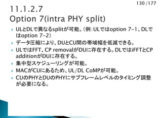 130 /177
 ULとDLで異なるsplitが可能。（例：ULではoption 7-1、DLで
はoption 7-2）
 データ圧縮により、DUとCU間の帯域幅を低減できる。
 ULではFFT、CP removalがDUに存在する。DLではiFFTとCP
additionがDUに存在する。
 集中型スケジューリングが可能。
 MACがCUにあるため、UL/DL CoMPが可能。
 CUのPHYとDUのPHYにサブフレームレベルのタイミング調整
が必要になる。
 