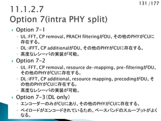 131 /177
 Option 7-1
◦ UL：FFT、CP removal、PRACH filteringがDU、その他のPHYがCUに
存在する。
◦ DL：iFFT、CP additionalがDU、その他のPHYがCUに存在する。
◦ 高度なレシーバの実装が可能。
 Option 7-2
◦ UL：FFT、CP removal、resource de-mapping、pre-filteringがDU、
その他のPHYがCUに存在する。
◦ DL：iFFT、CP additional、resource mapping、precodingがDU、そ
の他のPHYがCUに存在する。
◦ 高度なレシーバの実装が可能。
 Option 7-3（DL only）
◦ エンコーダーのみがCUにあり、その他のPHYがCUに存在する。
◦ ペイロードがエンコードされているため、ベースバンドのスループットがよく
なる。
 