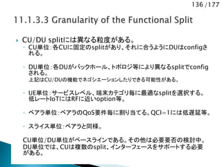136 /177
 CU/DU splitには異なる粒度がある。
◦ CU単位：各CUに固定のsplitがあり、それに合うようにDUはconfigさ
れる。
◦ DU単位：各DUがバックホール、トポロジ等により異なるsplitでconfig
される。
上記はCU/DUの機能でネゴシエーションしたりできる可能性がある。
◦ UE単位：サービスレベル、端末カテゴリ毎に最適なsplitを選択する。
低レートIoTにはRFに近いoption等。
◦ ベアラ単位：ベアラのQoS要件毎に割り当てる。QCI=1には低遅延等。
◦ スライス単位：ベアラと同様。
CU単位/DU単位がベースラインである。その他は必要要否の検討中。
DU単位では、CUは複数のsplit、インターフェースをサポートする必要
がある。
 