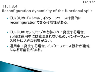 137 /177
 CU/DUのプロトコル、インターフェースは動的に
reconfigurationできる可能性がある。
 CU-DUのセットアップのときのみに発生する場合、
splitは運用中には変更されないため、インターフェー
ス設計に大きな影響がない。
 運用中に発生する場合、インターフェース設計が複雑
になる可能性がある。
 
