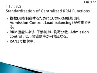 138 /177
 複数DUを制御するためにCUのRRM機能（例：
Admission Control、Load balancing）が使用でき
る。
 RRM機能により、干渉制御、負荷分散、Admission
control、セル間協調等が可能となる。
 RAN3で検討中。
 