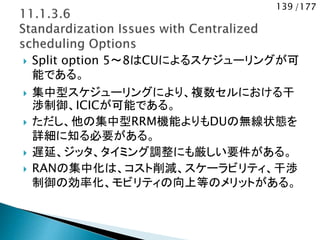 139 /177
 Split option 5～8はCUによるスケジューリングが可
能である。
 集中型スケジューリングにより、複数セルにおける干
渉制御、ICICが可能である。
 ただし、他の集中型RRM機能よりもDUの無線状態を
詳細に知る必要がある。
 遅延、ジッタ、タイミング調整にも厳しい要件がある。
 RANの集中化は、コスト削減、スケーラビリティ、干渉
制御の効率化、モビリティの向上等のメリットがある。
 