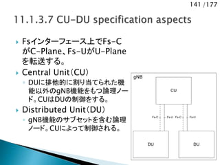 141 /177
 Fsインターフェース上でFs-C
がC-Plane、Fs-UがU-Plane
を転送する。
 Central Unit（CU）
◦ DUに排他的に割り当てられた機
能以外のgNB機能をもつ論理ノー
ド。CUはDUの制御をする。
 Distributed Unit（DU）
◦ gNB機能のサブセットを含む論理
ノード。CUによって制御される。
CU
Fs-C
DU DU
Fs-U Fs-C Fs-U
gNB
 