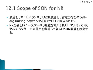 152 /177
 最適化、ロードバランス、RACH最適化、省電力などのSelf-
organizing network（SON）がLTEで導入された。
 NRの新しいユースケース、複雑なマルチRAT、マルチバンド、
マルチベンダーでの運用を考慮して新しいSON機能を検討す
る。
 