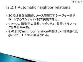 154 /177
 5Gでは異なる無線リソース管理プロシージャーをサ
ポートするエンティティ間で実施できる。
 リソース、識別子の調整、モビリティ、負荷、トラフィッ
クを共有が可能。
 そのようなneighbor relationの例は、Xn接続された
gNBとeLTE eNBで実施される。
 
