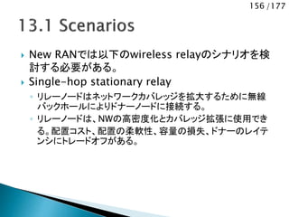 156 /177
 New RANでは以下のwireless relayのシナリオを検
討する必要がある。
 Single-hop stationary relay
◦ リレーノードはネットワークカバレッジを拡大するために無線
バックホールによりドナーノードに接続する。
◦ リレーノードは、NWの高密度化とカバレッジ拡張に使用でき
る。配置コスト、配置の柔軟性、容量の損失、ドナーのレイテ
ンシにトレードオフがある。
 