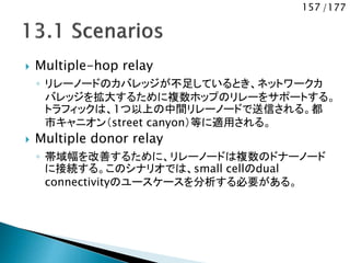 157 /177
 Multiple-hop relay
◦ リレーノードのカバレッジが不足しているとき、ネットワークカ
バレッジを拡大するために複数ホップのリレーをサポートする。
トラフィックは、1つ以上の中間リレーノードで送信される。都
市キャニオン（street canyon）等に適用される。
 Multiple donor relay
◦ 帯域幅を改善するために、リレーノードは複数のドナーノード
に接続する。このシナリオでは、small cellのdual
connectivityのユースケースを分析する必要がある。
 