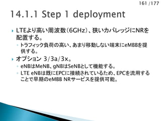 161 /177
 LTEより高い周波数（6GHz）、狭いカバレッジにNRを
配置する。
◦ トラフィック負荷の高い、あまり移動しない端末にeMBBを提
供する。
 オプション 3/3a/3x。
◦ eNBはMeNB、gNBはSeNBとして機能する。
◦ LTE eNBは既にEPCに接続されているため、EPCを流用する
ことで早期のeMBB NRサービスを提供可能。
 