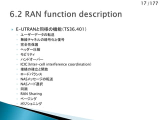 17 /177
 E-UTRANと同様の機能（TS36.401）
◦ ユーザーデータの転送
◦ 無線チャネルの暗号化と復号
◦ 完全性保護
◦ ヘッダー圧縮
◦ モビリティ
◦ ハンドオーバー
◦ ICIC（Inter-cell interference coordination）
◦ 接続の確立と開放
◦ ロードバランス
◦ NASメッセージの転送
◦ NASノード選択
◦ 同期
◦ RAN Sharing
◦ ページング
◦ ポジショニング
 
