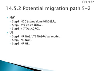 174 /177
 NW
◦ Step1：NGCとstandalone NRの導入。
◦ Step2：オプション4の導入。
◦ Step3：オプションのみ2。
 UE
◦ Step1：NR NAS/LTE NASのdual mode。
◦ Step2：NR NAS。
◦ Step3：NR UE。
 