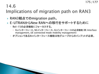175 /177
 RAN3観点でのmigration path。
 E-UTRANからNew RANへの移行をサポートするために
◦ Rel-15の必須機能にフォーカスする。
 Xxインターフェース、NGインターフェース、Xnインターフェースの必須機能（例：Interface
management、UE connected mode mobility management）
◦ オプションであるXnインターフェース機能は他グループからのインプットが必要。
 