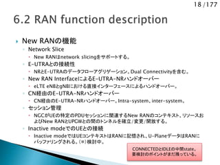 18 /177
 New RANの機能
◦ Network Slice
 New RANはnetwork slicingをサポートする。
◦ E-UTRAとの接続性
 NRとE-UTRAのデータフローアグリゲーション。Dual Connectivityを含む。
◦ New RAN InterfaceによるE-UTRA-NRハンドオーバー
 eLTE eNBとgNBにおける直接インターフェースによるハンドオーバー。
◦ CN経由のE-UTRA-NRハンドオーバー
 CN経由のE-UTRA-NRハンドオーバー。Intra-system、inter-system。
◦ セッション管理
 NGCがUEの特定のPDUセッションに関連するNew RANのコンテキスト、リソースお
よびNew RANとUPGWとの間のトンネルを確立/変更/開放する。
◦ Inactive modeでのUEとの接続
 Inactive modeではUEコンテキストはRANに記憶され、U-PlaneデータはRANに
バッファリングされる。（※）検討中。
CONNECTEDとIDLEの中間state。
要検討のポイントがまだ残っている。
 