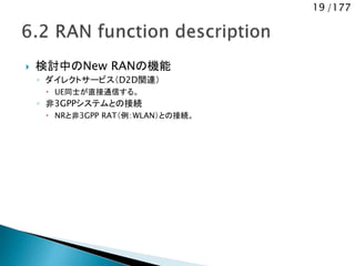 19 /177
 検討中のNew RANの機能
◦ ダイレクトサービス（D2D関連）
 UE同士が直接通信する。
◦ 非3GPPシステムとの接続
 NRと非3GPP RAT（例：WLAN）との接続。
 