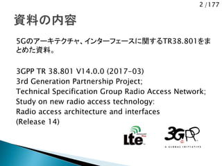 2 /177
5Gのアーキテクチャ、インターフェースに関するTR38.801をま
とめた資料。
3GPP TR 38.801 V14.0.0 (2017-03)
3rd Generation Partnership Project;
Technical Specification Group Radio Access Network;
Study on new radio access technology:
Radio access architecture and interfaces
(Release 14)
 