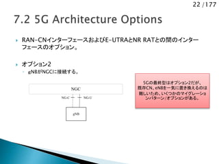 22 /177
 RAN-CNインターフェースおよびE-UTRAとNR RATとの間のインター
フェースのオプション。
 オプション2
◦ ｇNBがNGCに接続する。
NGC
gNB
NG-UNG-C
5Gの最終型はオプション2だが、
既存CN、eNBを一気に置き換えるのは
難しいため、いくつかのマイグレーショ
ンパターン/オプションがある。
 