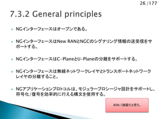 26 /177
 NGインターフェースはオープンである。
 NGインターフェースはNew RANとNGCのシグナリング情報の送受信をサ
ポートする。
 NGインターフェースはC-PlaneとU-Planeの分離をサポートする。
 NGインターフェースは無線ネットワークレイヤとトランスポートネットワーク
レイヤの分離すること。
 NGアプリケーションプロトコルは、モジュラープロシージャ設計をサポートし、
符号化/復号を効率的に行える構文を使用する。
ASN.1踏襲だと思う。
 