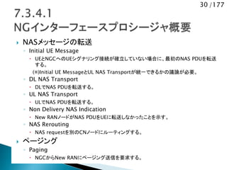 30 /177
 NASメッセージの転送
◦ Initial UE Message
 UEとNGCへのUEシグナリング接続が確立していない場合に、最初のNAS PDUを転送
する。
(※)Initial UE MessageとUL NAS Transportが統一できるかの議論が必要。
◦ DL NAS Transport
 DLでNAS PDUを転送する。
◦ UL NAS Transport
 ULでNAS PDUを転送する。
◦ Non Delivery NAS Indication
 New RANノードがNAS PDUをUEに転送しなかったことを示す。
◦ NAS Rerouting
 NAS requestを別のCNノードにルーティングする。
 ページング
◦ Paging
 NGCからNew RANにページング送信を要求する。
 