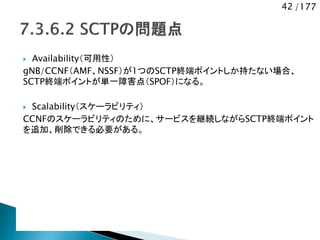 42 /177
 Availability（可用性）
gNB/CCNF（AMF、NSSF）が1つのSCTP終端ポイントしか持たない場合、
SCTP終端ポイントが単一障害点（SPOF）になる。
 Scalability（スケーラビリティ）
CCNFのスケーラビリティのために、サービスを継続しながらSCTP終端ポイント
を追加、削除できる必要がある。
 