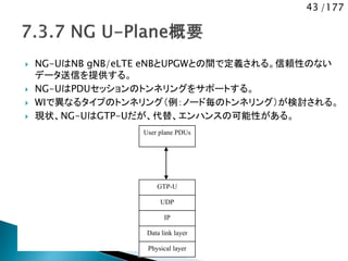 43 /177
 NG-UはNB gNB/eLTE eNBとUPGWとの間で定義される。信頼性のない
データ送信を提供する。
 NG-UはPDUセッションのトンネリングをサポートする。
 WIで異なるタイプのトンネリング（例：ノード毎のトンネリング）が検討される。
 現状、NG-UはGTP-Uだが、代替、エンハンスの可能性がある。
GTP-U
UDP
IP
Data link layer
User plane PDUs
Physical layer
 