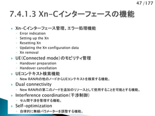 47 /177
 Xn-Cインターフェース管理、エラー処理機能
◦ Error indication
◦ Setting up the Xn
◦ Resetting Xn
◦ Updating the Xn configuration data
◦ Xn removal
 UE（Connected mode）のモビリティ管理
◦ Handover preparation
◦ Handover cancellation
 UEコンテキスト検索機能
◦ New RAN内の他のノードからUEコンテキストを検索する機能。
 Dual connectivity
◦ New RAN内の第二のノードを追加のリソースとして使用することを可能とする機能。
 Interference coordination（干渉制御）
◦ セル間干渉を管理する機能。
 Self-optimization
◦ 自律的に無線パラメーターを調整する機能。
 