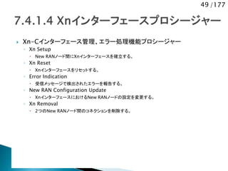 49 /177
 Xn-Cインターフェース管理、エラー処理機能プロシージャー
◦ Xn Setup
 New RANノード間にXnインターフェースを確立する。
◦ Xn Reset
 Xnインターフェースをリセットする。
◦ Error Indication
 受信メッセージで検出されたエラーを報告する。
◦ New RAN Configuration Update
 XnインターフェースにおけるNew RANノードの設定を変更する。
◦ Xn Removal
 2つのNew RANノード間のコネクションを削除する。
 