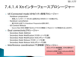 50 /177
 UE（Connected mode）のモビリティ管理プロシージャー
◦ Handover preparation
 受信したハンドオーバーのために必要なNew RANのリソースを確立する。
◦ Handover cancellation
 実行中または完了したHandover Preparationを取り消す。
◦ UE Context Release
 Source New RANに関連するUEコンテキストの無線/C-Planeリソースが解放されることを示す。
 Dual connectivityプロシージャー
◦ Secondary Node Addition
◦ Secondary Node Modification（マスターノード主導）
◦ Secondary Node Modification（セカンダリノード主導）
◦ Secondary Node Release（マスターノード主導）
◦ Secondary Node Release（セカンダリノード主導）
 Interference coordination（干渉制御）プロシージャー
UEコンテキスト検索機能、SONは現時点で
TBD？
SONはX2と同様でload indication系があ
ると思う。
 