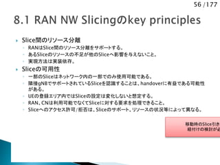 56 /177
 Slice間のリソース分離
◦ RANはSlice間のリソース分離をサポートする。
◦ あるSliceのリソースの不足が他のSliceへ影響を与えないこと。
◦ 実現方法は実装依存。
 Sliceの可用性
◦ 一部のSliceはネットワーク内の一部でのみ使用可能である。
◦ 隣接gNBでサポートされているSliceを認識することは、handoverに有益である可能性
がある。
◦ UEの登録エリア内ではSliceの設定は変化しないと想定する。
◦ RAN、CNは利用可能でなくてSliceに対する要求を処理できること。
◦ Sliceへのアクセス許可/拒否は、Sliceのサポート、リソースの状況等によって異なる。
移動時のSlice引き継
紐付けの検討が必
 