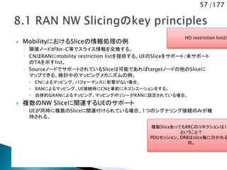 57 /177
 MobilityにおけるSliceの情報処理の例
◦ 隣接ノードがXn-C等でスライス情報を交換する。
◦ CNはRANにmobility restriction listを提供する。UEのSliceをサポート/未サポート
のTAを示すlist。
◦ SourceノードでサポートされているSliceは可能であればtargetノードの他のSliceに
マップできる。検討中のマッピングメカニズムの例。
 CNによるマッピング。パフォーマンスに影響がない場合。
 RANによるマッピング。UE接続時にCNと事前にネゴシエーションをする。
 自律的なRANによるマッピング。マッピングポリシーがRANに設定されている場合。
 複数のNW Sliceに関連するUEのサポート
◦ UEが同時に複数のSliceに関連付けられている場合、1つのシグナリング接続のみが維
持される。
HO restriction listと同
SIBのブラックリストでもよい
複数SliceあってもRRCのコネクションは1
ということ？
PDUセッション、DRBはslice毎に分かれる
向。
 