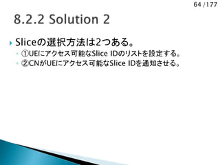 64 /177
 Sliceの選択方法は2つある。
◦ ①UEにアクセス可能なSlice IDのリストを設定する。
◦ ②CNがUEにアクセス可能なSlice IDを通知させる。
 