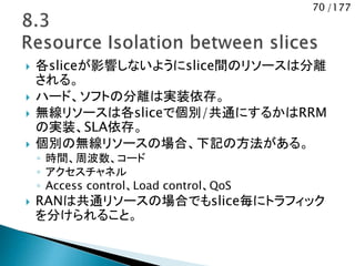70 /177
 各sliceが影響しないようにslice間のリソースは分離
される。
 ハード、ソフトの分離は実装依存。
 無線リソースは各sliceで個別/共通にするかはRRM
の実装、SLA依存。
 個別の無線リソースの場合、下記の方法がある。
◦ 時間、周波数、コード
◦ アクセスチャネル
◦ Access control、Load control、QoS
 RANは共通リソースの場合でもslice毎にトラフィック
を分けられること。
 