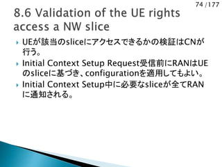 74 /177
 UEが該当のsliceにアクセスできるかの検証はCNが
行う。
 Initial Context Setup Request受信前にRANはUE
のsliceに基づき、configurationを適用してもよい。
 Initial Context Setup中に必要なsliceが全てRAN
に通知される。
 