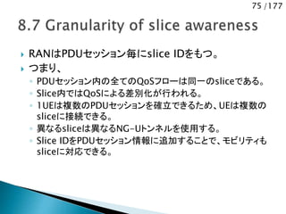 75 /177
 RANはPDUセッション毎にslice IDをもつ。
 つまり、
◦ PDUセッション内の全てのQoSフローは同一のsliceである。
◦ Slice内ではQoSによる差別化が行われる。
◦ 1UEは複数のPDUセッションを確立できるため、UEは複数の
sliceに接続できる。
◦ 異なるsliceは異なるNG-Uトンネルを使用する。
◦ Slice IDをPDUセッション情報に追加することで、モビリティも
sliceに対応できる。
 