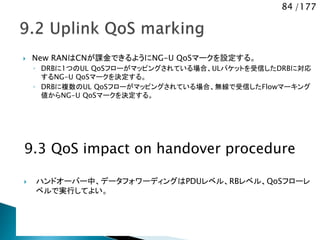 84 /177
 New RANはCNが課金できるようにNG-U QoSマークを設定する。
◦ DRBに1つのUL QoSフローがマッピングされている場合、ULパケットを受信したDRBに対応
するNG-U QoSマークを決定する。
◦ DRBに複数のUL QoSフローがマッピングされている場合、無線で受信したFlowマーキング
値からNG-U QoSマークを決定する。
9.3 QoS impact on handover procedure
 ハンドオーバー中、データフォワーディングはPDUレベル、RBレベル、QoSフローレ
ベルで実行してよい。
 