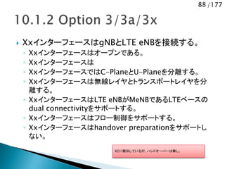 88 /177
 XxインターフェースはgNBとLTE eNBを接続する。
◦ Xxインターフェースはオープンである。
◦ Xxインターフェースは
◦ XxインターフェースではC-PlaneとU-Planeを分離する。
◦ Xxインターフェースは無線レイヤとトランスポートレイヤを分
離する。
◦ XxインターフェースはLTE eNBがMeNBであるLTEベースの
dual connectivityをサポートする。
◦ Xxインターフェースはフロー制御をサポートする。
◦ Xxインターフェースはhandover preparationをサポートし
ない。
X2に類似しているが、ハンドオーバーは無し。
 