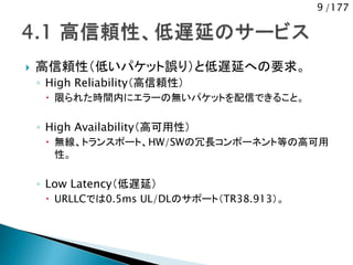 9 /177
 高信頼性（低いパケット誤り）と低遅延への要求。
◦ High Reliability（高信頼性）
 限られた時間内にエラーの無いパケットを配信できること。
◦ High Availability（高可用性）
 無線、トランスポート、HW/SWの冗長コンポーネント等の高可用
性。
◦ Low Latency（低遅延）
 URLLCでは0.5ms UL/DLのサポート（TR38.913）。
 