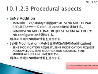 91 /177
 SeNB Addition
◦ MeNBはUE capabilityの調整のため、SENB ADDITIONAL
REQUESTメッセージでNR UE capabilityを通知する。
◦ SeNBはSENB ADDITONAL REQUEST ACKNOWLEDGEで
NR configurationを通知する。
既存の手順にNR用の情報を追加する。
 SeNB Modification (MeNB主導のSeNBのModification)
◦ SENB MODIFICATION REQUEST、SENB MODIFICATION REQUEST
ACKNOWLEDGE、SENB MODIFICATION REQUIRED、SENB
MODIFICATION CONFIRMを使用する。
既存の手順にNR用の情報を追加する。
サービスレベルのModificationがNRに追加される
 