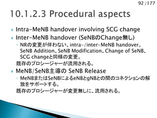 92 /177
 Intra-MeNB handover involving SCG change
 Inter-MeNB handover (SeNBのChange無し)
◦ NRの変更が伴わない、intra-/inter-MeNB handover。
SeNB Addition、SeNB Modification、Change of SeNB、
SCG changeと同様の変更。
既存のプロシージャーが流用される。
 MeNB/SeNB主導の SeNB Release
◦ MeNBまたはSeNBによるeNBとgNBとの間のコネクションの解
放をサポートする。
既存のプロシージャーが変更無しに、流用される。
 