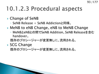 93 /177
 Change of SeNB
◦ SeNB Release + SeNB Addictionと同様。
 MeNB to eNB Change、eNB to MeNB Change
◦ MeNBとeNBとの間でSeNB Addition、SeNB Releaseを含む
handover。
既存のプロシージャーが変更無しに、流用される。
 SCG Change
既存のプロシージャーが変更無しに、流用される。
 